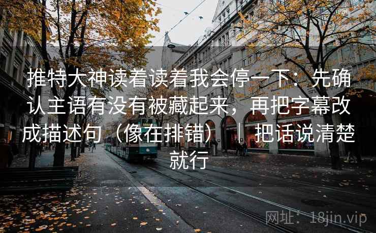 推特大神读着读着我会停一下：先确认主语有没有被藏起来，再把字幕改成描述句（像在排错） ｜ 把话说清楚就行